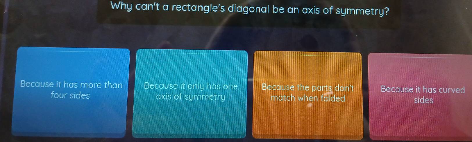 Why can't a rectangle's diagonal be an axis of symmetry?
Because it has more than Because it only has one Because the parts don't Because it has curved
four sides axis of symmetry match when folded sides