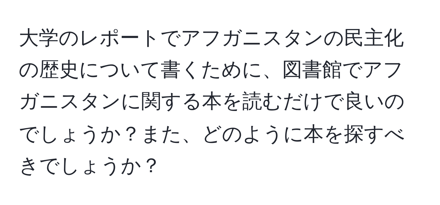 大学のレポートでアフガニスタンの民主化の歴史について書くために、図書館でアフガニスタンに関する本を読むだけで良いのでしょうか？また、どのように本を探すべきでしょうか？