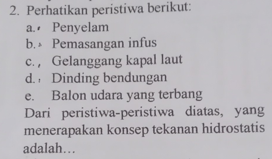 Perhatikan peristiwa berikut: 
a. Penyelam 
b. Pemasangan infus 
c. , Gelanggang kapal laut 
d. Dinding bendungan 
e. Balon udara yang terbang 
Dari peristiwa-peristiwa diatas, yang 
menerapakan konsep tekanan hidrostatis 
adalah…