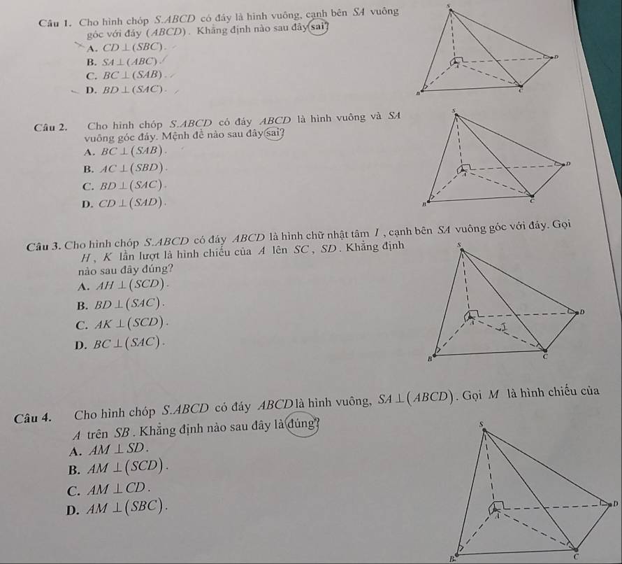 Cho hình chóp S. ABCD có đầy là hình vuông, cạnh bên SA vuông
góc với đảy ( ABCD). Khẳng định nào sau đây sai
A. CD⊥ (SBC).
B. SA⊥ (ABC).
C. BC⊥ (SAB)
D. BD⊥ (SAC). 
Câu 2. Cho hình chóp S. ABCD có đảy ABCD là hình vuông và SA
vuông góc đảy. Mệnh đề nào sau đây sai?
A. BC⊥ (SAB).
B. AC⊥ (SBD).
C. BD⊥ (SAC).
D. CD⊥ (SAD). 
Câu 3. Cho hình chóp S. ABCD có đáy ABCD là hình chữ nhật tâm 7 , cạnh bên S4 vuông góc với đảy. Gọi
H , K lần lượt là hình chiếu của A lên SC, SD. Khẳng định
nào sau đây đúng?
A. AH⊥ (SCD).
B. BD⊥ (SAC).
C. AK⊥ (SCD).
D. BC⊥ (SAC). 
Câu 4. Cho hình chóp S. ABCD có đáy ABCD là hình vuông, SA⊥ (ABCD). Gọi M là hình chiếu của
A trên SB . Khẳng định nào sau đây là đúng?
A. AM⊥ SD.
B. AM⊥ (SCD).
C. AM⊥ CD.
D. AM⊥ (SBC).
D
B
C