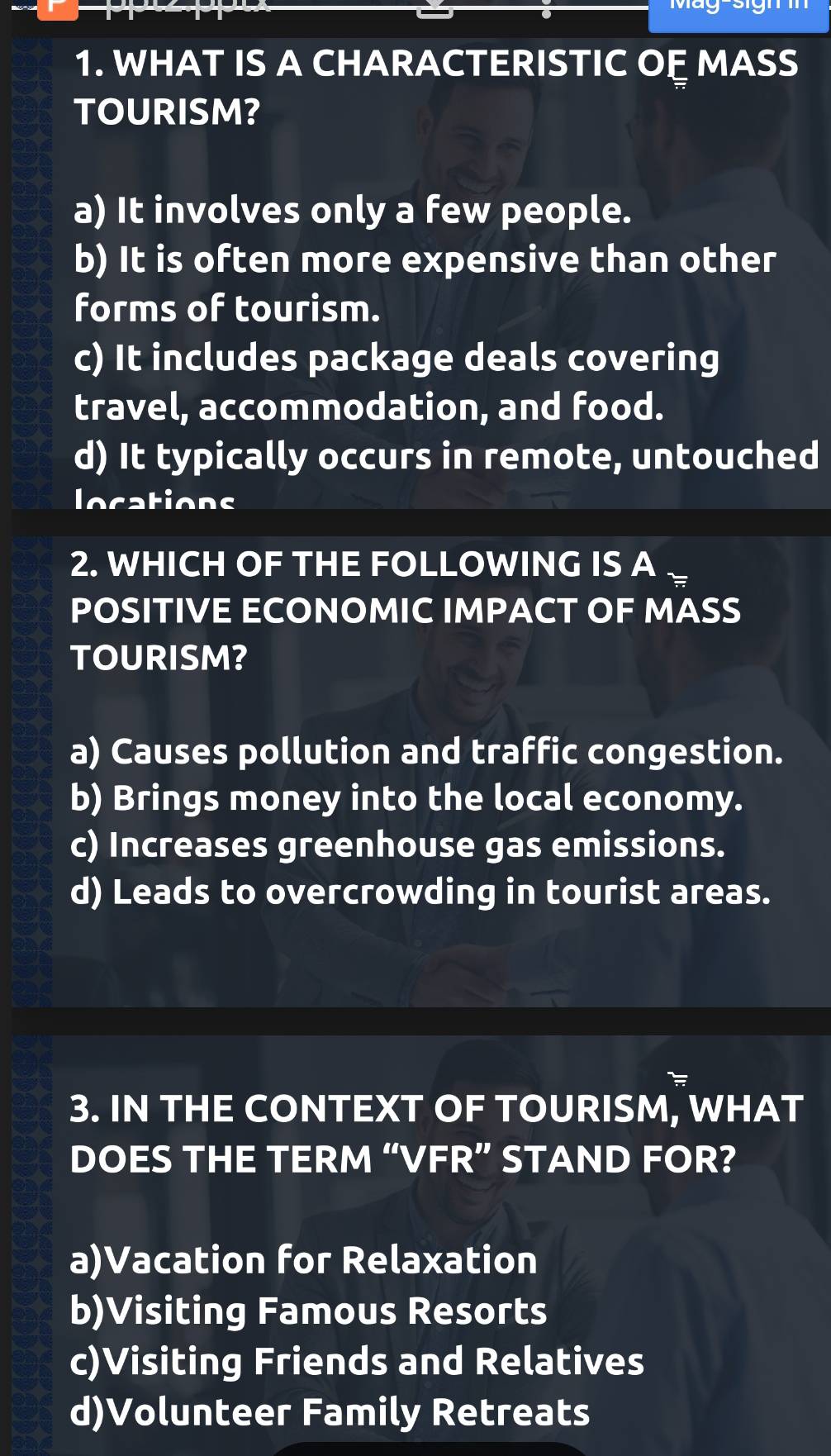 WHAT IS A CHARACTERISTIC OỆ MASS
TOURISM?
a) It involves only a few people.
b) It is often more expensive than other
forms of tourism.
c) It includes package deals covering
travel, accommodation, and food.
d) It typically occurs in remote, untouched
locations
2. WHICH OF THE FOLLOWING IS A
POSITIVE ECONOMIC IMPACT OF MASS
TOURISM?
a) Causes pollution and traffic congestion.
b) Brings money into the local economy.
c) Increases greenhouse gas emissions.
d) Leads to overcrowding in tourist areas.
3. IN THE CONTEXT OF TOURISM, WHAT
DOES THE TERM “VFR” STAND FOR?
a)Vacation for Relaxation
b)Visiting Famous Resorts
c)Visiting Friends and Relatives
d)Volunteer Family Retreats