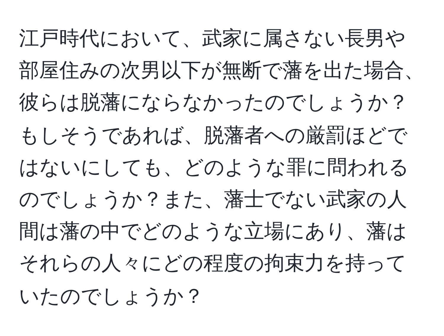 江戸時代において、武家に属さない長男や部屋住みの次男以下が無断で藩を出た場合、彼らは脱藩にならなかったのでしょうか？もしそうであれば、脱藩者への厳罰ほどではないにしても、どのような罪に問われるのでしょうか？また、藩士でない武家の人間は藩の中でどのような立場にあり、藩はそれらの人々にどの程度の拘束力を持っていたのでしょうか？