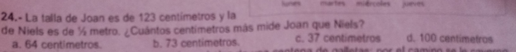 Nures martes miercoles jueves
24.- La talla de Joan es de 123 centímetros y la
de Niels es de ½ metro. ¿Cuántos centímetros más mide Joan que Niels?
a. 64 centimetros. b. 73 centimetros.
c. 37 centimetros d. 100 centimetros