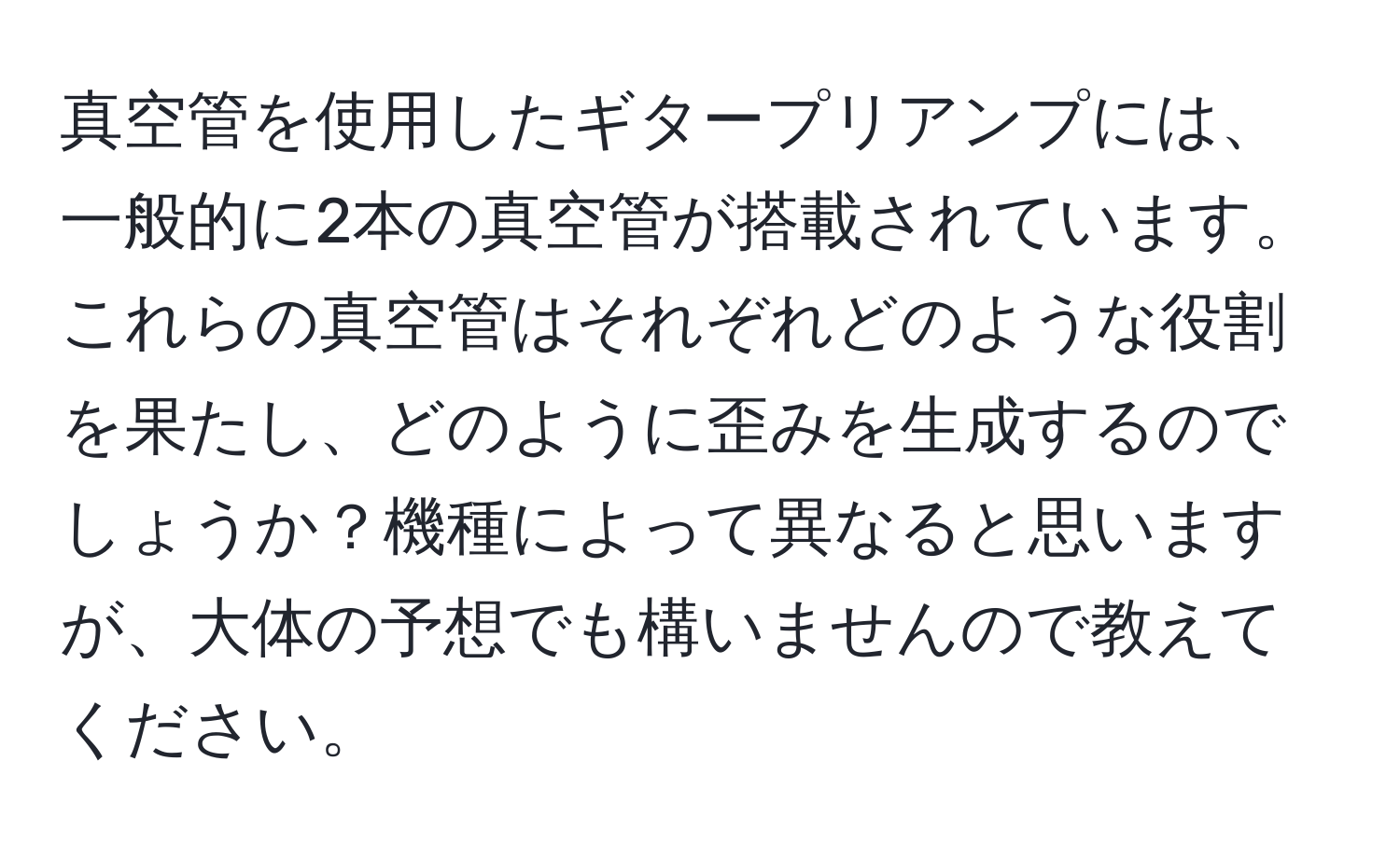 真空管を使用したギタープリアンプには、一般的に2本の真空管が搭載されています。これらの真空管はそれぞれどのような役割を果たし、どのように歪みを生成するのでしょうか？機種によって異なると思いますが、大体の予想でも構いませんので教えてください。