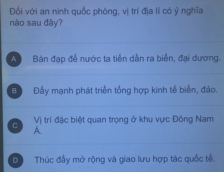 Đối với an ninh quốc phòng, vị trí địa lí có ý nghĩa
nào sau đây?
A Bàn đạp để nước ta tiến dần ra biển, đại dương.
B Đẫy mạnh phát triển tổng hợp kinh tế biển, đảo.
C Vị trí đặc biệt quan trọng ở khu vực Đông Nam
A.
D Thúc đầy mở rộng và giao lưu hợp tác quốc tế.