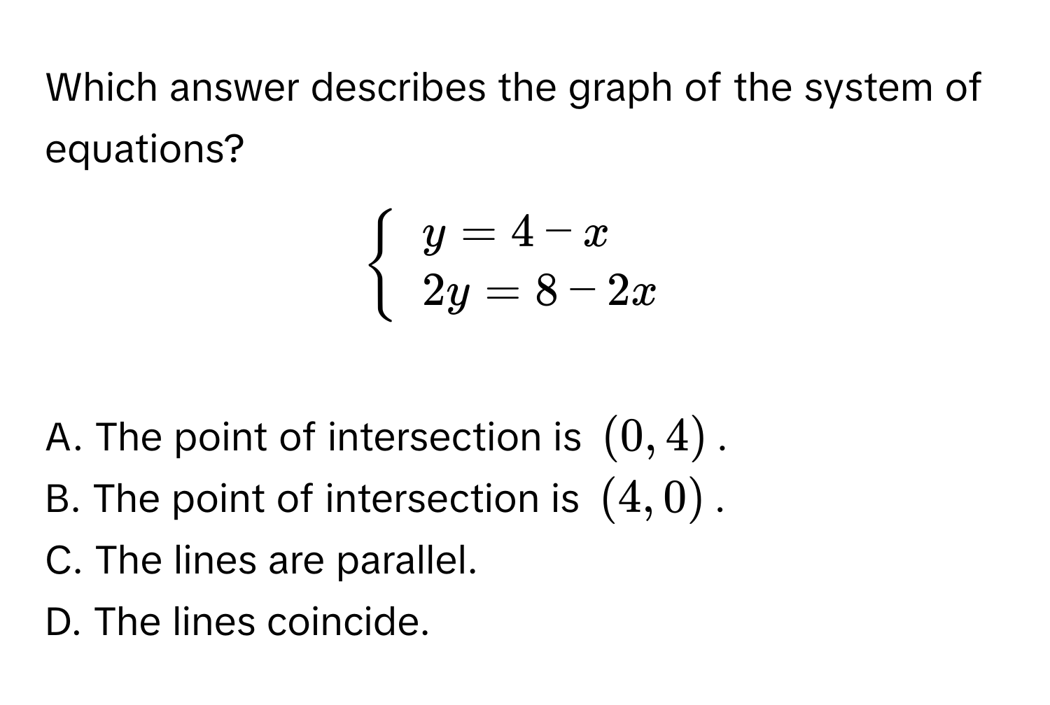 Which answer describes the graph of the system of equations?


beginarrayl
y = 4 - x 
2y = 8 - 2x
endarray
.

A. The point of intersection is (0, 4). 
B. The point of intersection is (4, 0). 
C. The lines are parallel.
D. The lines coincide.