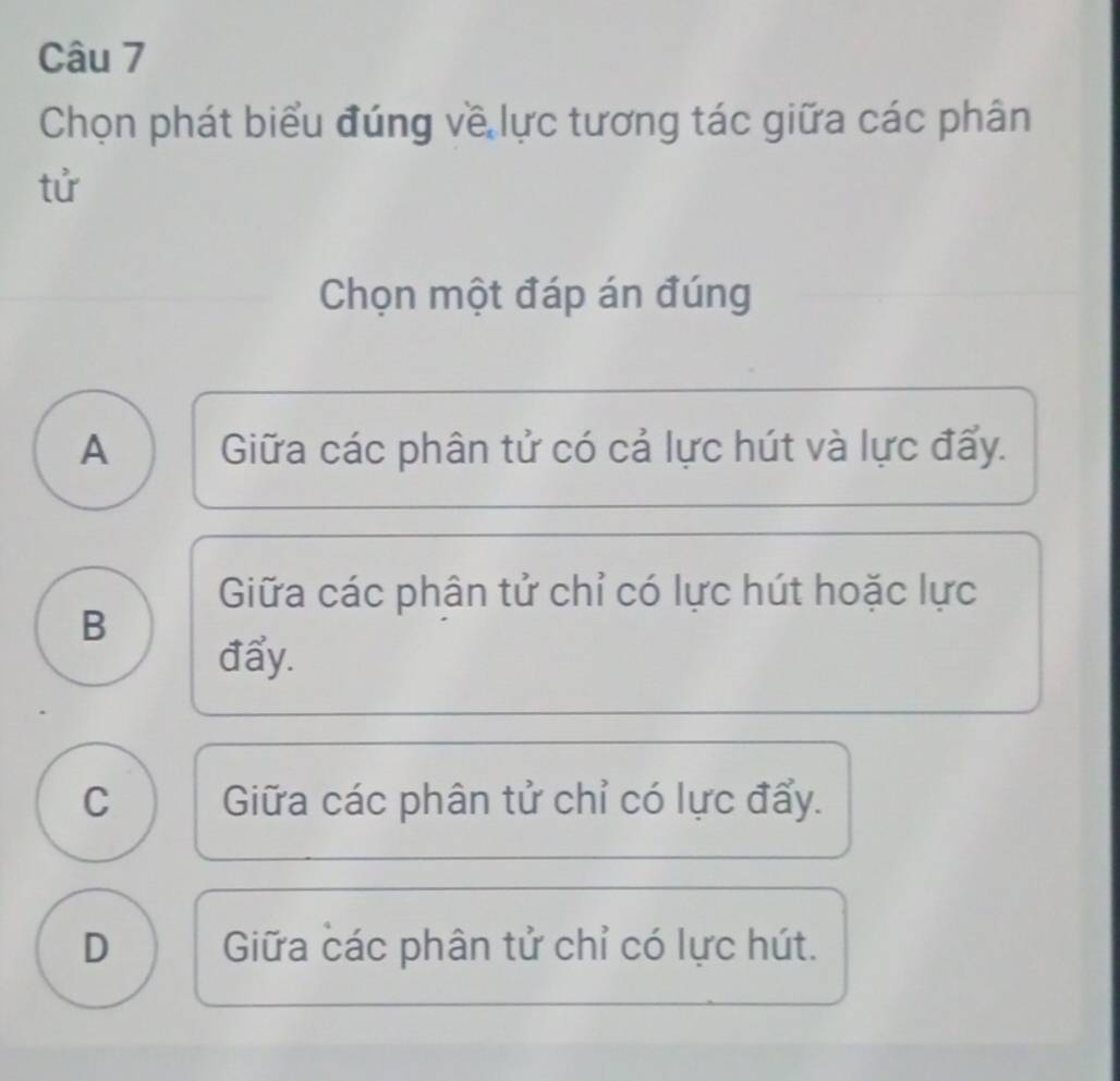 Chọn phát biểu đúng về lực tương tác giữa các phân
tử
Chọn một đáp án đúng
A Giữa các phân tử có cả lực hút và lực đấy.
Giữa các phân tử chỉ có lực hút hoặc lực
B
đẩy.
C Giữa các phân tử chỉ có lực đẩy.
D Giữa các phân tử chỉ có lực hút.