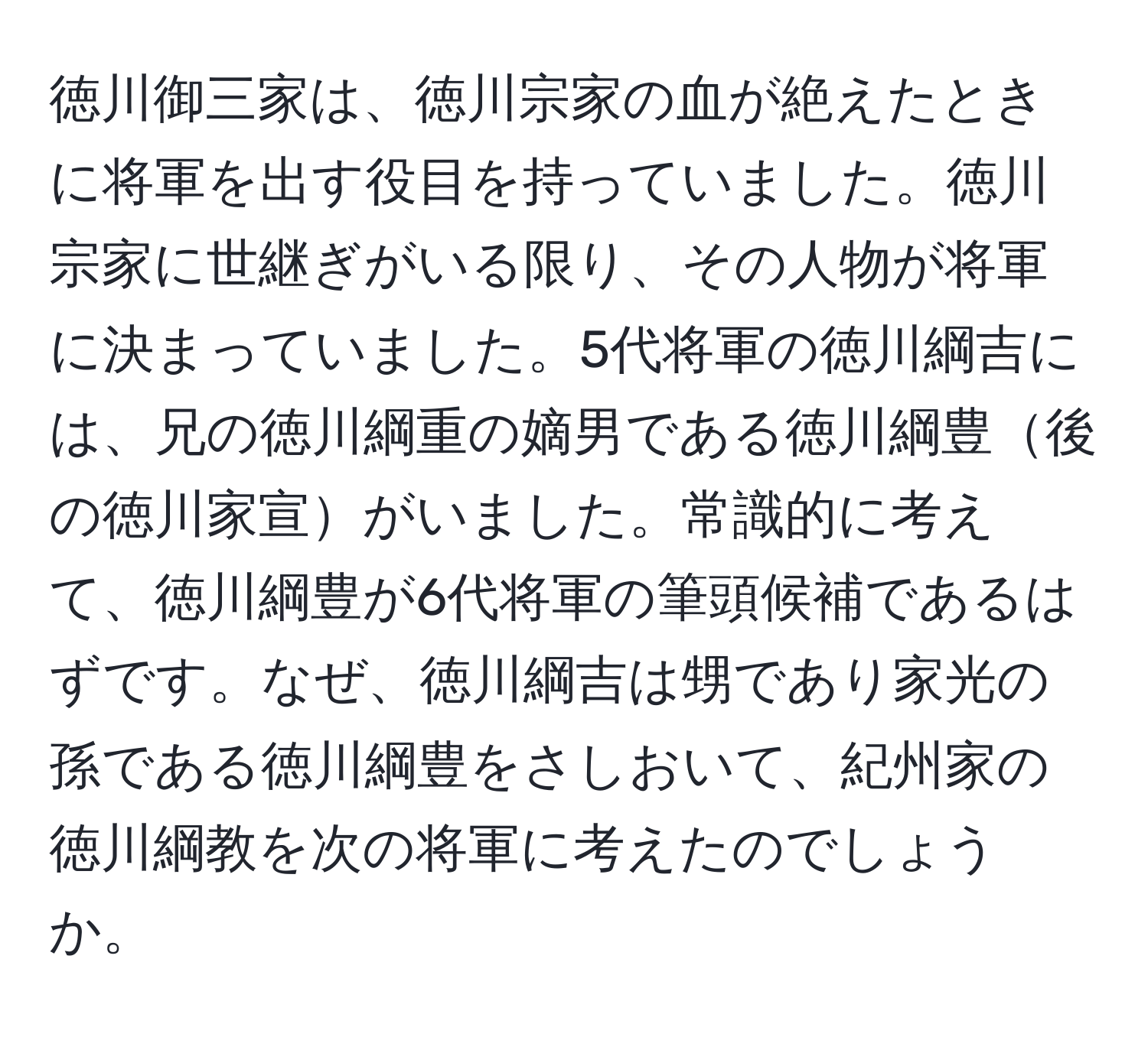 徳川御三家は、徳川宗家の血が絶えたときに将軍を出す役目を持っていました。徳川宗家に世継ぎがいる限り、その人物が将軍に決まっていました。5代将軍の徳川綱吉には、兄の徳川綱重の嫡男である徳川綱豊後の徳川家宣がいました。常識的に考えて、徳川綱豊が6代将軍の筆頭候補であるはずです。なぜ、徳川綱吉は甥であり家光の孫である徳川綱豊をさしおいて、紀州家の徳川綱教を次の将軍に考えたのでしょうか。