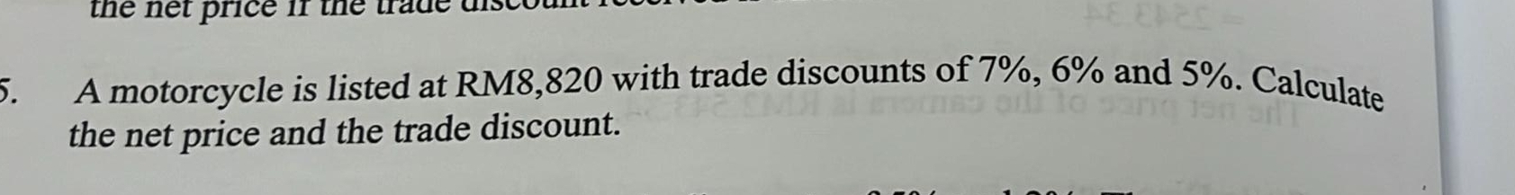 the net price if the trade tn 
5. A motorcycle is listed at RM8,820 with trade discounts of 7%, 6% and 5%. Calculate 
the net price and the trade discount.