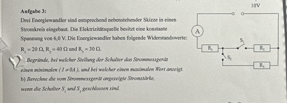 Aufgabe 3: 
Drei Energiewandler sind entsprechend nebenstehender Skizze in einen
Stromkreis eingebaut. Die Elektrizitätsquelle besitzt eine konstante 
Spannung von 6,0 V. Die Energiewandler haben folgende Widerstandswerte
R_1=20Omega ,R_2=40Omega und R_3=30Omega .
Begründe, bei welcher Stellung der Schalter das Strommessgerät
einen minimalen (I!= 0A) , und bei welcher einen maximalen Wert anzeigt.
b) Berechne die vom Strommessgerät angezeigte Stromstärke,
wenn die Schalter S_l und S_2 geschlossen sind.