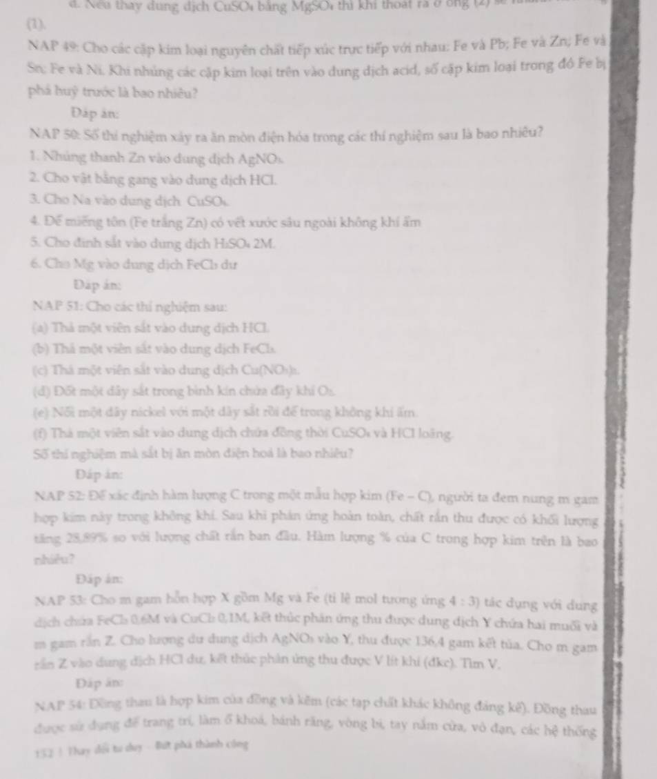 Nea thay dung dịch CuSOi bằng MgSOi thì khi thoạt ra ở ông (2) 
(1).
NAP 49: Cho các cặp kim loại nguyên chất tiếp xúc trực tiếp với nhau: Fe và Pb; Fe và Zn; Fe và
Sn; Fe và Ni. Khi nhúng các cặp kim loại trên vào dung dịch acid, số cặp kim loại trong đô Fe bị
phá huỹ trước là bao nhiêu?
Đáp ản:
NAP 50: Số thí nghiệm xây ra ăn mòn điện hóa trong các thí nghiệm sau là bao nhiêu?
1. Nhúng thanh Zn vào dung dịch AgNOs.
2. Cho vật bằng gang vào dung dịch HCl.
3. Cho Na vào dung dịch CuSOi.
4. Đế miếng tôn (Fe trắng Zn) có vết xước sâu ngoài không khí ẩm
5. Cho định sắt vào dung dịch HiSOi 2M.
6. Cho Mg vào dung dịch FeCb dư
Đập án:
NAP 51: Cho các thí nghiệm sau:
(a) Thả một viên sắt vào dung dịch HCL
(b) Thả một viên sắt vào dung dịch FeCls.
(c) Thá một viên sắt vào dung dịch Cu(NO₃)1.
(d) Đốt một dây sắt trong bình kín chứa đây khi Os.
(e) Nối một dây nickel với một dây sắt rồi để trong không khi ấm
(f) Thà một viên sắt vào dung dịch chứa đồng thời CuSOi và HCI loãng.
Số thí nghiệm mà sắt bị ăn mòn điện hoá là bao nhiệu?
Đáp án:
NAP 52: Để xác định hàm lượng C trong một mẫu hợp kim (Fe - C), người ta đem nung m gam
hợp kim này trong không khi. Sau khi phản ứng hoàn toàn, chất rắn thu được có khối lượng
tăng 28,89% so với lượng chất rắn ban đầu. Hàm lượng % của C trong hợp kim trên là bao
nhiêu?
Đáp án:
NAP 53: Cho m gam hỗn hợp X gồm Mg và Fe (ti lệ mol tương ứng 4:3) tác dụng với dung
dịch chứa FeCl 0,6M và CuCl: 0,1M, kết thủc phân ứng thu được dung địch Y chứa hai muối và
m gam rần Z. Cho lượng dư dung dịch AgNOi vào Y, thu được 136,4 gam kết tủa. Cho m gam
rần Z vào dung địch HCl dư, kết thúc phản ứng thu được V lít khi (đke). Tìm V,
Đáp ân:
NAP 54: Đồng thau là hợp kim của đồng và kẽm (các tạp chất khác không đảng kế). Đồng thau
được sử dụng để trang trí, làm ổ khoá, bánh răng, vòng bi, tay nằm cửa, vô đạn, các hệ thống
152 ! Thay dổi tư duy - Bứt phá thành công