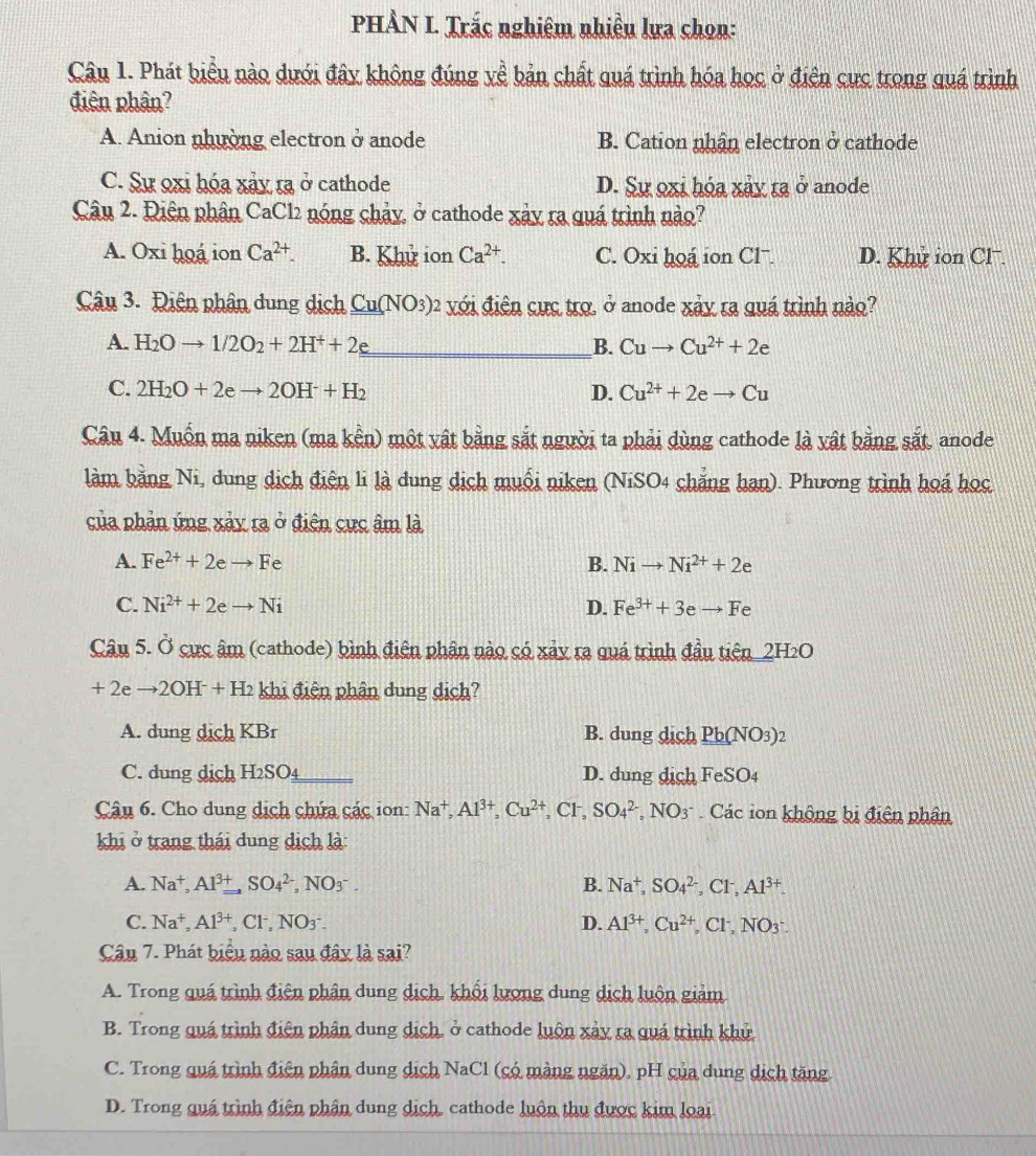 PHÀN L. Trắc nghiêm nhiều lưa chọn:
Câu 1. Phát biểu nào dưới đây không đúng yề bản chất quá trình hóa học ở điện cực trong quá trình
điên phân?
A. Anion nhường electron ở anode B. Cation nhân electron ở cathode
C. Sự oxi hóa xảy ra ở cathode D. Sự oxi hóa xảy ra ở anode
Câu 2. Điên phân CaCl2 nóng chảy, ở cathode xảy ra quá trình nào?
A. Oxi hoá ion Ca^(2+). B. Khu ion Ca^(2+). C. Oxi hoá ion Clˉ. D. Khu ion Cl.
Câu 3. Điên phân dung dịch Cu(NO_3)_2 xới điện cực trợ, ở anode xảy ra quá trình nào?
A. H_2Oto 1/2O_2+2H^++2e _ B. Cuto Cu^(2+)+2e
C. 2H_2O+2eto 2OH^-+H_2 D. Cu^(2+)+2eto Cu
Câu 4. Muốn ma niken (ma kền) một vật bằng sắt người ta phải dùng cathode là vật bằng sắt, anode
làm bằng Ni, dung dịch điện li là dung dịch muối niken (NiSO4 chẳng hạn). Phương trình hoá học
của phản ứng xảy ra ở điện cực âm là
A. Fe^(2+)+2eto Fe B. Nito Ni^(2+)+2e
C. Ni^(2+)+2eto Ni D. Fe^(3+)+3eto Fe
Câu 5. Ở cực âm (cathode) bình điện phân nào có xảy ra quá trình đầu tiên_2H₂O
+ 2e to 2OH^-+H_2 khi điện phân dung dịch?
A. dung dịch KBr B. dung dịch Pb(NO_3)_2
C. dung dịch H2SO4 _D. dung dịch FeSO_4
Câu 6. Cho dung dịch chứa các ion: Na^+,Al^(3+),Cu^(2+), .C1 SO_4^((2-) a NO3^-) Các ion không bị điện phân
khi ở trang thái dung dịch là:
A. Na^+,Al^(3+) ,SO_4^((2-),NO_3^-. B. Na^+),SO_4^(2,Cl^-),Al^(3+).
C. Na^+,Al^(3+) _2Cl^-,NO_- D. Al^(3+),Cu^(2+),Cl^-,NO_3.
Câu 7. Phát biểu nào sau đây là sai?
A. Trong quá trình điện phân dung dịch, khối lượng dung dịch luôn giảm
B. Trong quá trình điện phân dung dịch, ở cathode luôn xảy ra quá trình khủ
C. Trong quá trình điện phân dung dịch NaCl (có màng ngăn), pH của dung dịch tăng
D. Trong quá trình điện phân dung dịch, cathode luôn thu được kim loại