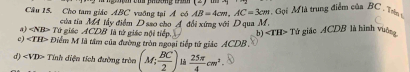 Cho tam giác ABC vuông tại Á có AB=4cm, AC=3cm. Gọi Mlà trung điểm của BC. Trên t
của tia MA lấy điểm D sao cho A đối xứng với D qua M.
a) ∠ NB> Tứ giác ACDB là tứ giác nội tiếp. b) ∠ TH> Tứ giác ACDB là hình vuông
c) ∠ TH> Điểm M là tâm của đường tròn ngoại tiếp tứ giác ACDB.
d) Tính diện tích đường tròn (M; BC/2 ) là  25π /4 cm^2.