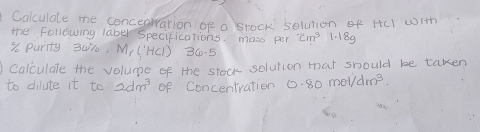 Calculate me concearation of a srock solution of HcI with 
the following laber Specifications: mass per cm^3 1. 189
% o purity 30%, M_r(|HC|)36-5
calculdle the volume of the stock solution tat should be taken 
to dilute it to 2dm^3 of Concentration 0.80mol/dm^3