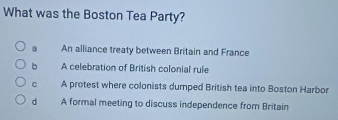 What was the Boston Tea Party?
a An alliance treaty between Britain and France
b A celebration of British colonial rule
C A protest where colonists dumped British tea into Boston Harbor
d A formal meeting to discuss independence from Britain