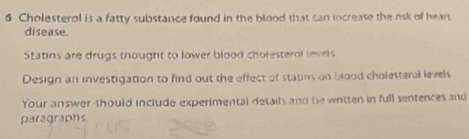 Cholesterol is a fatty substance found in the blood that can increase the risk of heart 
disease. 
Statins are drugs thought to lower blood cholesterol levels 
Design an investigation to find out the effect of statins on blood cholesteral levels 
Your answer should include experimental details and be written in full sentences and 
paragraphs