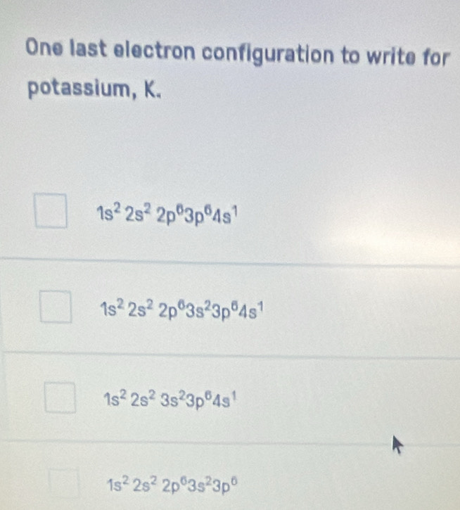 One last electron configuration to write for
potassium, K.
1s^22s^22p^63p^64s^1
1s^22s^22p^63s^23p^64s^1
1s^22s^23s^23p^64s^1
1s^22s^22p^63s^23p^6