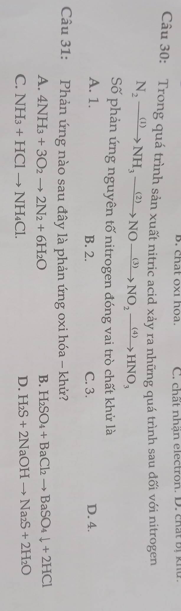 chat ox1 hoa. C. chất nhận electron. D. chất bị khứ.
Câu 30: Trong quá trình sản xuất nitric acid xảy ra những quá trình sau đối với nitrogen
N_2xrightarrow (1)NH_3xrightarrow (2)NOxrightarrow (3)NO_2xrightarrow (4)HNO_3
Số phản ứng nguyên tố nitrogen đóng vai trò chất khử là
A. 1. B. 2. C. 3. D. 4.
Câu 31: Phản ứng nào sau đây là phản ứng oxi hóa - khử?
A. 4NH_3+3O_2to 2N_2+6H_2O B. H_2SO_4+BaCl_2to BaSO_4downarrow +2HCl
C. NH_3+HClto NH_4Cl. D. H_2S+2NaOHto Na_2S+2H_2O