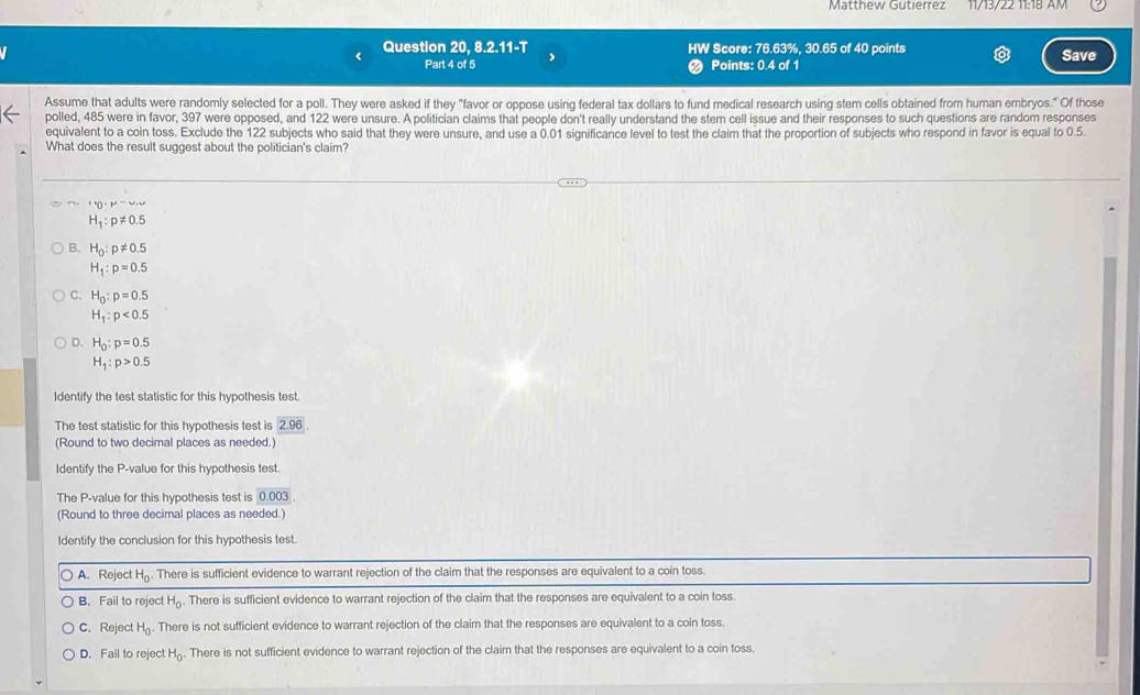 Matthew Gutierrez 11/13/22 11:18 AM
Question 20, 8.2.11-T HW Score: 76.63%, 30.65 of 40 points Save
Part 4 of 5 Points: 0.4 of 1
Assume that adults were randomly selected for a poll. They were asked if they "favor or oppose using federal tax dollars to fund medical research using stem cells obtained from human embryos." Of those
polled, 485 were in favor, 397 were opposed, and 122 were unsure. A politician claims that people don't really understand the stem cell issue and their responses to such questions are random responses
equivalent to a coin toss. Exclude the 122 subjects who said that they were unsure, and use a 0.01 significance level to test the claim that the proportion of subjects who respond in favor is equal to 0.5.
What does the result suggest about the politician's claim?
''()· mu ',u
H_1:p!= 0.5
B. H_0:p!= 0.5
H_1:p=0.5
C. H_0:p=0.5
H_1:p<0.5
D. H_0:p=0.5
H_1:p>0.5
Identify the test statistic for this hypothesis test.
The test statistic for this hypothesis test is 2.96. 
(Round to two decimal places as needed.)
Identify the P -value for this hypothesis test.
The P -value for this hypothesis test is 0.003. 
(Round to three decimal places as needed.)
Identify the conclusion for this hypothesis test.
A. Reject H_0. There is sufficient evidence to warrant rejection of the claim that the responses are equivalent to a coin toss.
B. Fail to reject H_0. There is sufficient evidence to warrant rejection of the claim that the responses are equivalent to a coin toss
C. Reject H_0. There is not sufficient evidence to warrant rejection of the claim that the responses are equivalent to a coin toss.
D. Fail to reject H_0. There is not sufficient evidence to warrant rejection of the claim that the responses are equivalent to a coin toss.