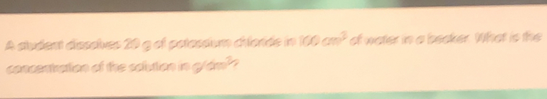 A sludent disssives 20 g of patassium chlorde in 100cm^3 of water in a beoker. What is the 
concentration of the solution in g(x)^3 /