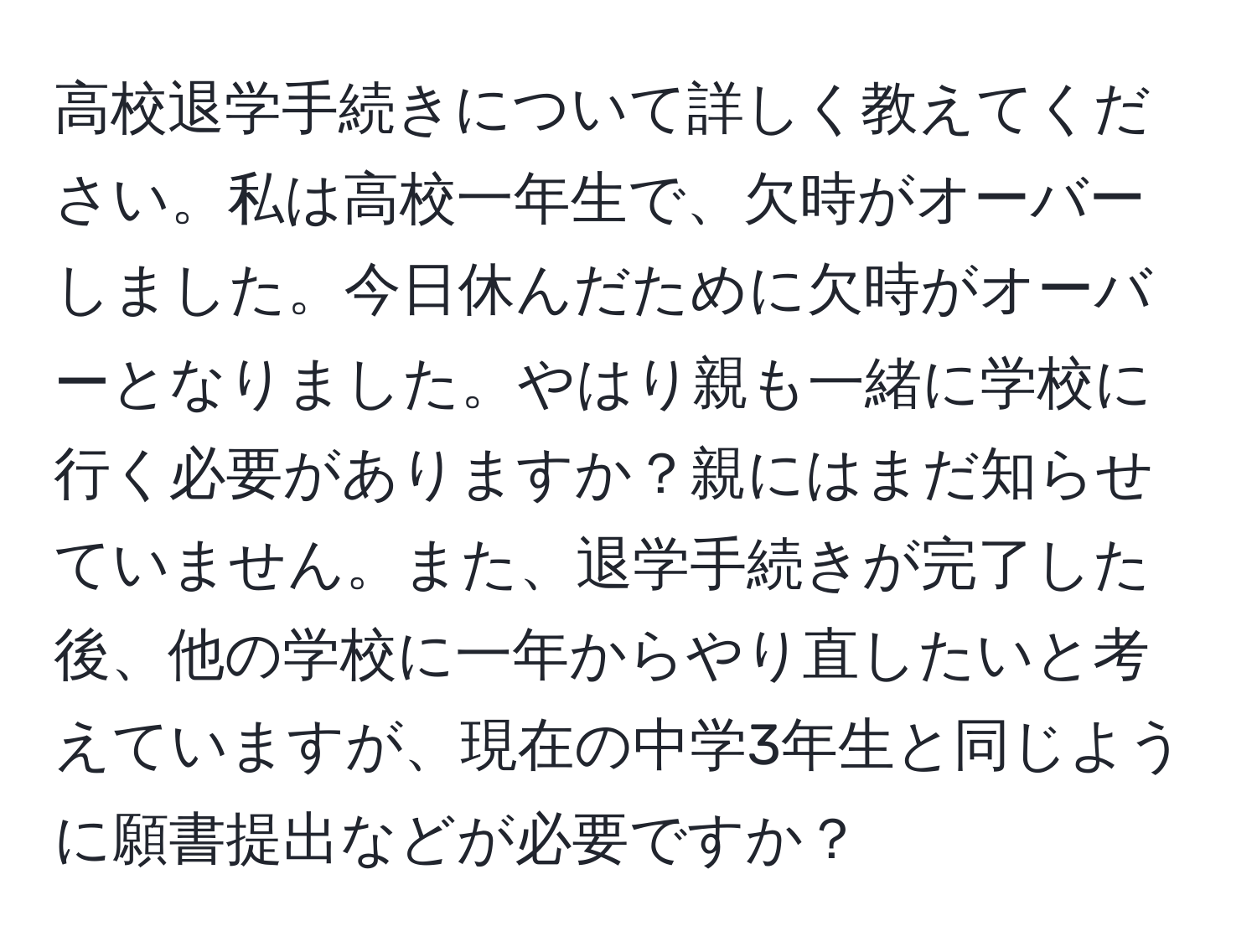 高校退学手続きについて詳しく教えてください。私は高校一年生で、欠時がオーバーしました。今日休んだために欠時がオーバーとなりました。やはり親も一緒に学校に行く必要がありますか？親にはまだ知らせていません。また、退学手続きが完了した後、他の学校に一年からやり直したいと考えていますが、現在の中学3年生と同じように願書提出などが必要ですか？