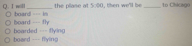 will _the plane at 5:00 , then we'll be _to Chicago
board --- in
board --- fly
boarded --- flying
board --- flying
