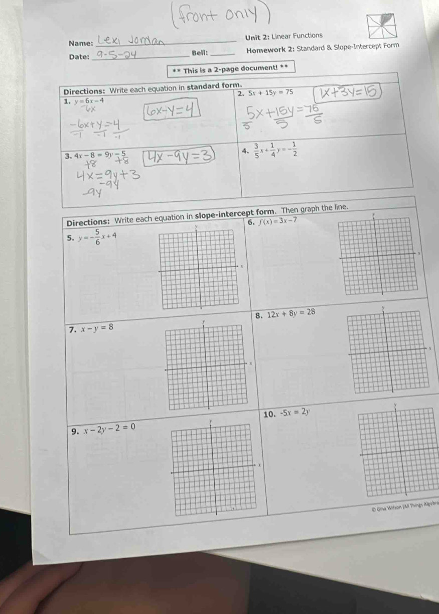 Name: _Unit 2: Linear Functions 
Date: _Bell: _ Homework 2: Standard & Slope-Intercept Form 
** This is a 2-page document! ** 
Directions: Write each equation in standard form. 
2. 5x+15y=75
1. y=6x-4
3. 4x-8=9y
4.  3/5 x+ 1/4 y=- 1/2 
Directions: Write each equation in slope-intercept form. Then graph the line. 
6. f(x)=3x-7
5. y=- 5/6 x+4
8. 12x+8y=28
7. x-y=8
10. -5x=2y
9. x-2y-2=0
O Gina Wilson (All Things Algebra