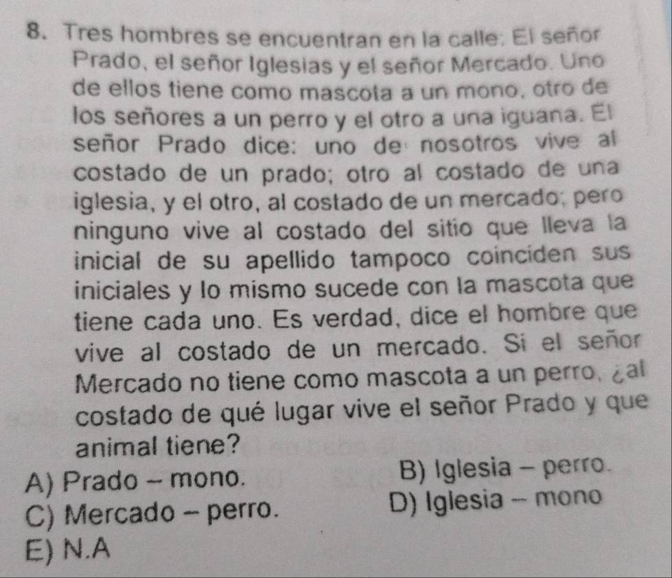 Tres hombres se encuentran en la calle: El señor
Prado, el señor Iglesias y el señor Mercado. Uno
de ellos tiene como mascota a un mono, otão de
los señores a un perro y el otro a una iguana. El
señor Prado dice: uno de nosotros vive al
costado de un prado; otro al costado de una
iglesia, y el otro, al costado de un mercado; pero
ninguno vive al costado del sitio que lleva la
inicial de su apellido tampoco coinciden sus
iniciales y lo mismo sucede con la mascota que
tiene cada uno. Es verdad, dice el hombre que
vive al costado de un mercado. Si el señor
Mercado no tiene como mascota a un perro, ¿al
costado de qué lugar vive el señor Prado y que
animal tiene?
A) Prado ~ mono. B) Iglesia - perro.
C) Mercado - perro. D) Iglesia - mono
E) N.A