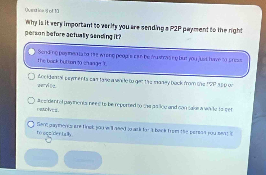 Why is it very important to verify you are sending a P2P payment to the right
person before actually sending it?
Sending payments to the wrong people can be frustrating but you just have to press
the back button to change it .
Accidental payments can take a while to get the money back from the P2P app or
service.
Accidental payments need to be reported to the police and can take a while to get
resolved.
Sent payments are final; you will need to ask for it back from the person you sent it
to accidentally.