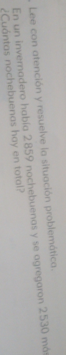 Lee con atención y resuelve la situación problemática. 
En un invernadero había 2859 nochebuenas y se agregaron 2530 más 
¿Cuántas nochebuenas hay en total?