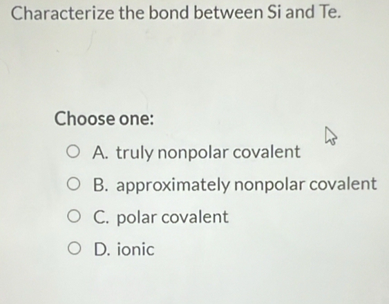 Characterize the bond between Si and Te.
Choose one:
A. truly nonpolar covalent
B. approximately nonpolar covalent
C. polar covalent
D. ionic