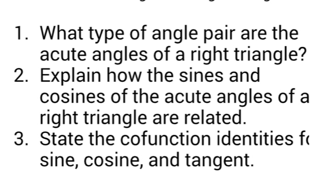 What type of angle pair are the 
acute angles of a right triangle? 
2. Explain how the sines and 
cosines of the acute angles of a 
right triangle are related. 
3. State the cofunction identities f(
sine, cosine, and tangent.