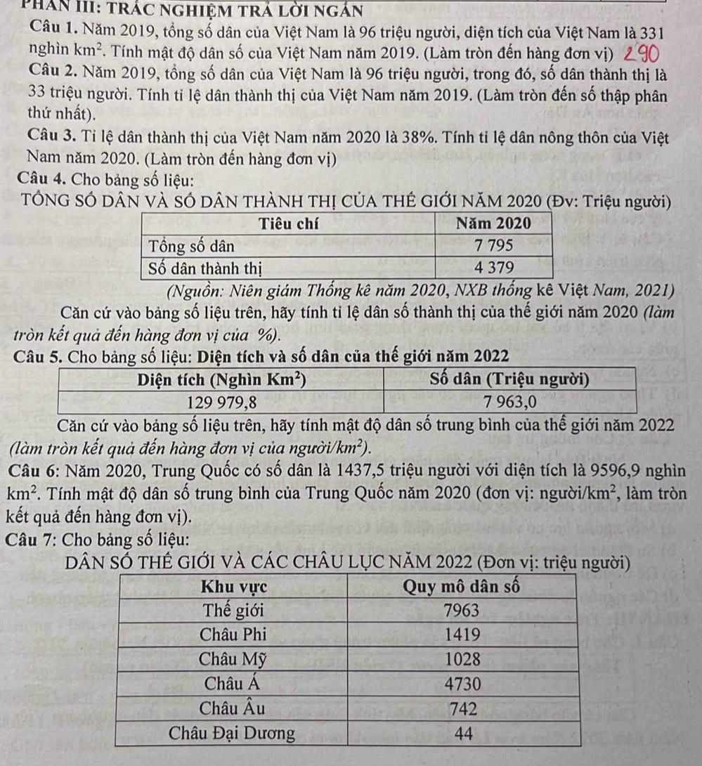 Phản III: trắc nghiệm trả lời ngắn
Câu 1. Năm 2019, tổng số dân của Việt Nam là 96 triệu người, diện tích của Việt Nam là 331
nghìn km^2. Tính mật độ dân số của Việt Nam năm 2019. (Làm tròn đến hàng đơn vị)
Câu 2. Năm 2019, tồng số dân của Việt Nam là 96 triệu người, trong đó, số dân thành thị là
33 triệu người. Tính tỉ lệ dân thành thị của Việt Nam năm 2019. (Làm tròn đến số thập phân
thứ nhất).
Câu 3. Tỉ lệ dân thành thị của Việt Nam năm 2020 là 38%. Tính tỉ lệ dân nông thôn của Việt
Nam năm 2020. (Làm tròn đến hàng đơn vị)
Câu 4. Cho bảng số liệu:
TÔNG SÓ DÂN VÀ SÓ DÂN THÀNH THỊ CỦA THÊ GIỚI NăM 2020 (Đv: Triệu người)
(Nguồn: Niên giám Thống kê năm 2020, NXB thống kê Việt Nam, 2021)
Căn cứ vào bảng số liệu trên, hãy tính tỉ lệ dân số thành thị của thế giới năm 2020 (làm
tròn kết quả đến hàng đơn vị của %).
Câu 5. Cho bảng số liệu: Diện tích và số dân của thế giới năm 2022
Căn cứ vào bảng số liệu trên, hãy tính mật độ dân số trung bình của thể giới năm 2022
(làm tròn kết quả đến hàng đơn vị của người/ km^2).
Câu 6: Năm 2020, Trung Quốc có số dân là 1437,5 triệu người với diện tích là 9596,9 nghìn
km^2 *. Tính mật độ dân số trung bình của Trung Quốc năm 2020 (đơn vị: người/ km^2 , làm tròn
kết quả đến hàng đơn vị).
Câu 7: Cho bảng số liệu:
DN SỐ THẾ GIỚI VÀ CÁC CHÂU LỤC NĂM 2022 (Đơn vị: triệu người)