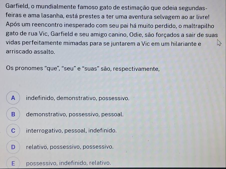 Garfield, o mundialmente famoso gato de estimação que odeia segundas-
feiras e ama lasanha, está prestes a ter uma aventura selvagem ao ar livre!
Após um reencontro inesperado com seu pai há muito perdido, o maltrapilho
gato de rua Vic, Garfield e seu amigo canino, Odie, são forçados a sair de suas
vidas perfeitamente mimadas para se juntarem a Vic em um hilariante e
arriscado assalto.
Os pronomes “que”, “seu” e “suas” são, respectivamente,
A indefinido, demonstrativo, possessivo.
B demonstrativo, possessivo, pessoal.
C interrogativo, pessoal, indefinido.
D relativo, possessivo, possessivo.
E possessivo, indefinido, relativo.