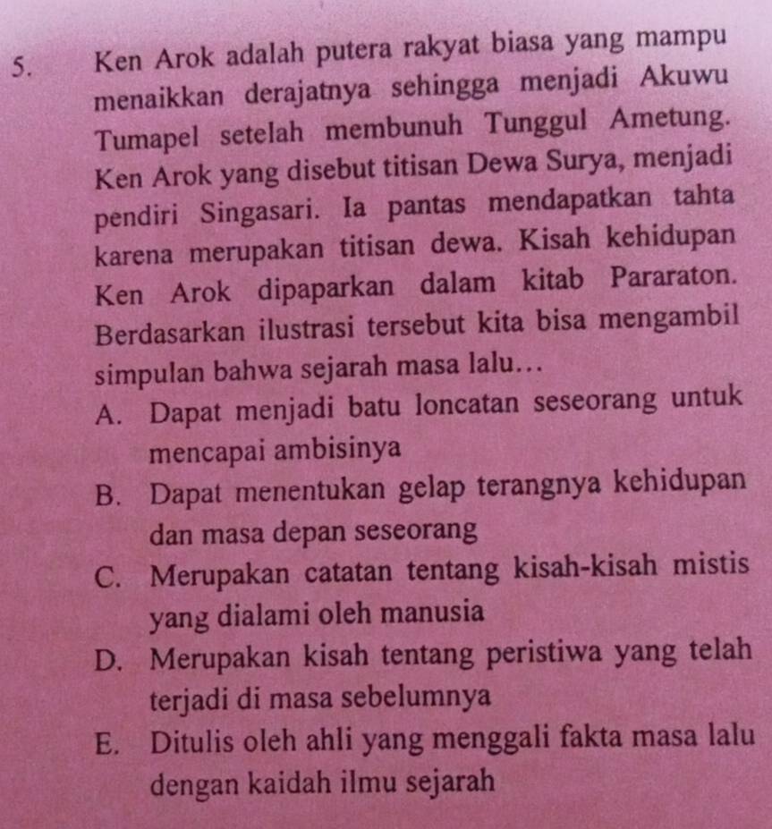 Ken Arok adalah putera rakyat biasa yang mampu
menaikkan derajatnya sehingga menjadi Akuwu
Tumapel setelah membunuh Tunggul Ametung.
Ken Arok yang disebut titisan Dewa Surya, menjadi
pendiri Singasari. Ia pantas mendapatkan tahta
karena merupakan titisan dewa. Kisah kehidupan
Ken Arok dipaparkan dalam kitab Pararaton.
Berdasarkan ilustrasi tersebut kita bisa mengambil
simpulan bahwa sejarah masa lalu…..
A. Dapat menjadi batu loncatan seseorang untuk
mencapai ambisinya
B. Dapat menentukan gelap terangnya kehidupan
dan masa depan seseorang
C. Merupakan catatan tentang kisah-kisah mistis
yang dialami oleh manusia
D. Merupakan kisah tentang peristiwa yang telah
terjadi di masa sebelumnya
E. Ditulis oleh ahli yang menggali fakta masa lalu
dengan kaidah ilmu sejarah