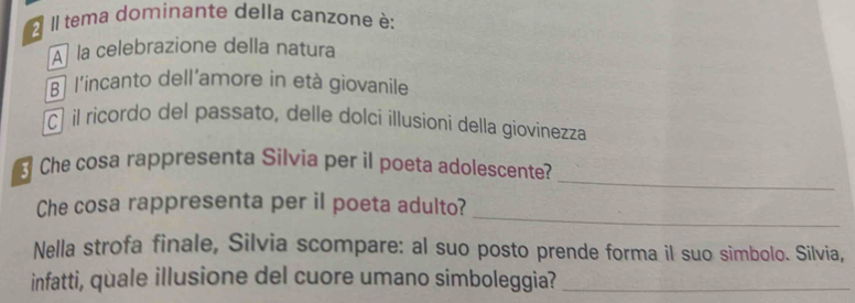 Il tema dominante della canzone è:
A la celebrazione della natura
B l'incanto dell'amore in età giovanile
cí il ricordo del passato, delle dolci illusioni della giovinezza
_
Che cosa rappresenta Silvia per il poeta adolescente?
_
Che cosa rappresenta per il poeta adulto?
Nella strofa finale, Silvia scompare: al suo posto prende forma il suo simbolo. Silvia,
infatti, quale illusione del cuore umano simboleggia?_