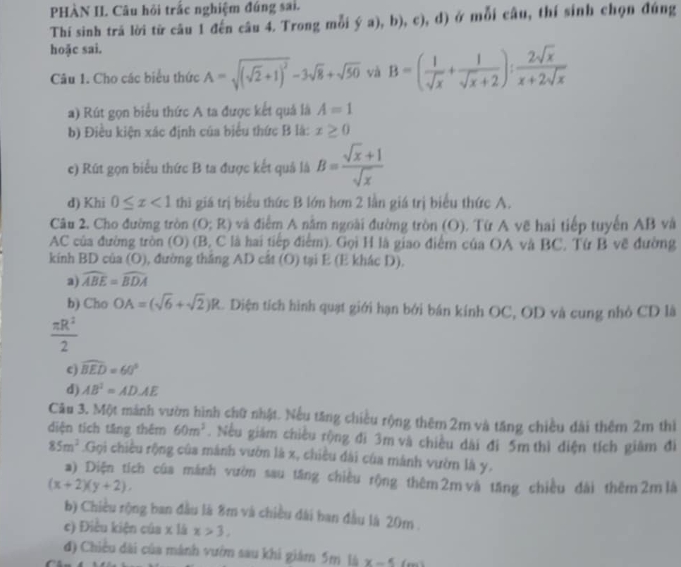 PHÀN II. Câu hỏi trắc nghiệm đúng sai.
Thí sinh tră lời từ câu 1 đến câu 4. Trong mỗi ý a), b), c), d) ở mỗi câu, thí sinh chọn đúng
hoặc sai.
Câu 1. Cho các biểu thức A=sqrt((sqrt 2)+1)^2-3sqrt(8)+sqrt(50) và B=( 1/sqrt(x) + 1/sqrt(x)+2 ): 2sqrt(x)/x+2sqrt(x) 
a) Rút gọn biểu thức A ta được kết quả là A=1
b) Điều kiện xác định của biểu thức B là: x≥ 0
c) Rút gọn biểu thức B ta được kết quả là B= (sqrt(x)+1)/sqrt(x) 
d) Khi 0≤ x<1</tex> thì giá trị biểu thức B lớn hơn 2 lần giá trị biểu thức A.
Câu 2. Cho đường tròn (O;R) và điểm A nằm ngoài đường tròn (O). Từ A vẽ hai tiếp tuyến AB và
AC của đường tròn (O) (B, C là hai tiếp điểm). Gọi H là giao điểm của OA và BC, Từ B vẽ đường
kính BD của (O), đường thắng AD cắt (O) tại E (E khác D).
a) widehat ABE=widehat BDA
b) Cho OA=(sqrt(6)+sqrt(2))R. Diện tích hình quạt giới hạn bởi bán kính OC, OD và cung nhỏ CD là
 π R^2/2 
c) widehat BED=60°
d) AB^2=ADAE
Câu 3. Một mảnh vườn hình chữ nhật. Nếu tăng chiều rộng thêm 2m và tăng chiều đài thêm 2m thì
diện tích tăng thêm 60m^3. Nếu giám chiều rộng đi 3m và chiều dài đi 5m thì điện tích giám đi
85m^2.Gọi chiều rộng của mánh vườn là x, chiều đài của mánh vườn là y.
a) Diện tích của mánh vườn sau tăng chiều rộng thêm 2m và tăng chiều đài thêm 2m là
(x+2)(y+2),
b) Chiều rộng ban đầu là 8m và chiều dài ban đầu là 20m .
c) Điều kiện của x là x>3,
đ) Chiều dài của mánh vướm sau khi giám 5m là x-5