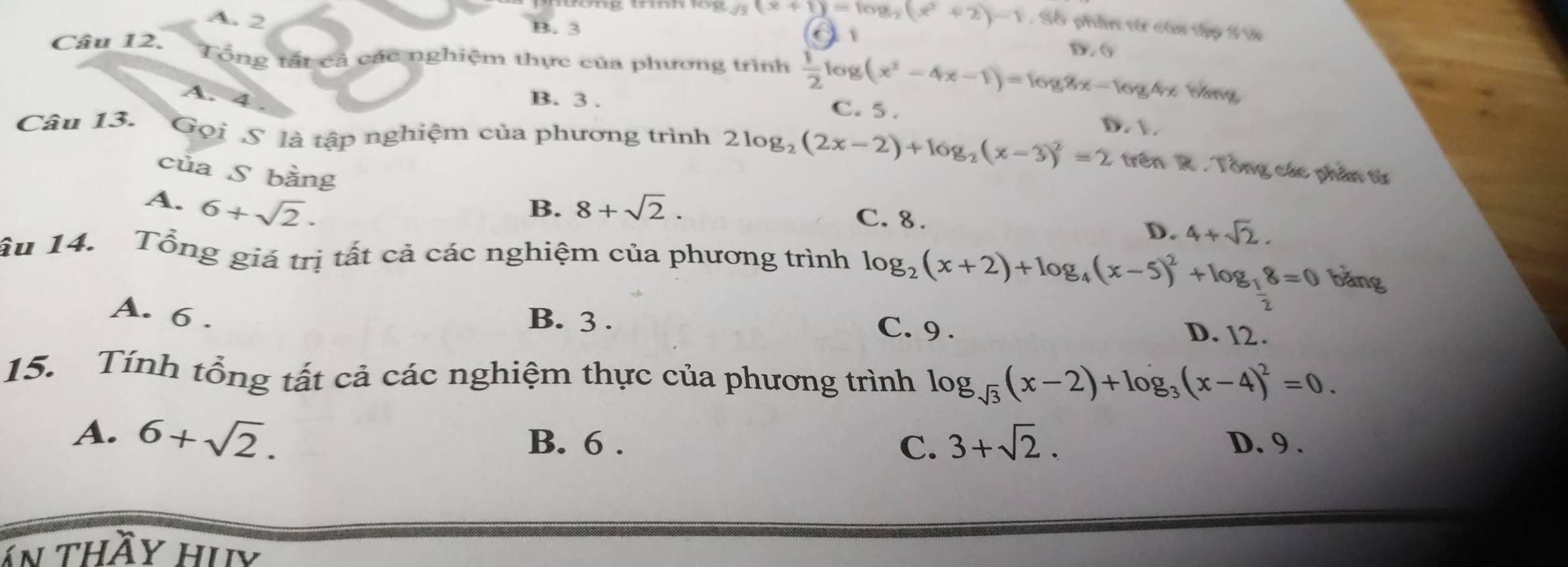 A. 2
B. 3
/3(x+1)=log _3(x^2+2)-1 , Số phần từ của tập 5%
o
D. 6
Câu 12. Tổng tất cả các nghiệm thực của phương trình  1/2 log (x^2-4x-1)=log 8x-log 4x bàng
A. 4. B. 3. C. 5.
Câu 13. Gọi S là tập nghiệm của phương trình 2log _2(2x-2)+log _2(x-3)^2=2 trên R . Tổng các phân từ
của S bằng
A. 6+sqrt(2). B. 8+sqrt(2). C. 8.
D. 4+sqrt(2). 
ầu 14. Tổng giá trị tất cả các nghiệm của phương trình log _2(x+2)+log _4(x-5)^2+log _ 1/2 8=0 bǎng
A. 6.
B. 3. C. 9. D. 12.
15. Tính tổng tất cả các nghiệm thực của phương trình log _sqrt(3)(x-2)+log _3(x-4)^2=0.
A. 6+sqrt(2). B. 6. C. 3+sqrt(2). D. 9.
an thầy hiy