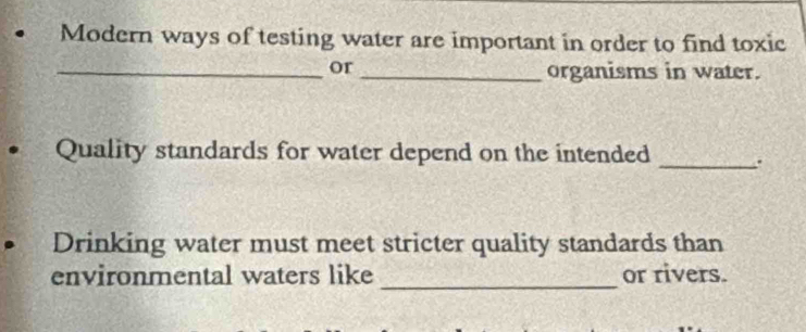 Modern ways of testing water are important in order to find toxic 
_or_ organisms in water. 
• Quality standards for water depend on the intended 
_ 
Drinking water must meet stricter quality standards than 
environmental waters like _or rivers.