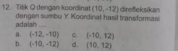 Titik Q dengan koordinat (10,-12) direfleksikan
dengan sumbu Y. Koordinat hasil transformasi
adalah ....
a. (-12,-10) C. (-10,12)
b. (-10,-12) d. (10,12)