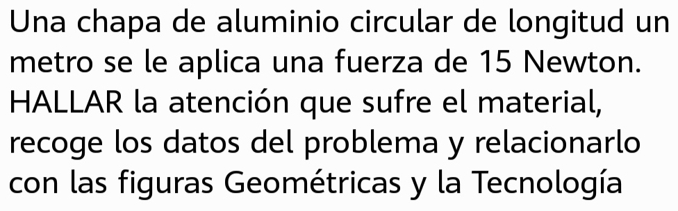 Una chapa de aluminio circular de longitud un 
metro se le aplica una fuerza de 15 Newton. 
HALLAR la atención que sufre el material, 
recoge los datos del problema y relacionarlo 
con las figuras Geométricas y la Tecnología