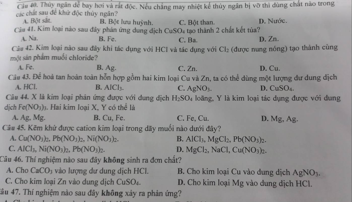 Cầu 40. Thủy ngân dễ bay hơi và rất độc. Nếu chẳng may nhiệt kế thủy ngân bị vỡ thì dùng chất nào trong
các chất sau đề khử độc thủy ngân?
A. Bột sắt. D. Nước.
B. Bột lưu huỳnh. C. Bột than.
Câu 41. Kim loại nào sau đây phản ứng dung dịch CuS O4 tạo thành 2 chất kết tủa?
A. Na. B. Fe. C. Ba. D. Zn.
Câu 42. Kim loại nào sau đây khi tác dụng với HCl và tác dụng với Cl_2 (được nung nóng) tạo thành cùng
một sản phầm muối chloride?
A. Fe. B. Ag. C. Zn. D. Cu.
Câu 43. Để hoà tan hoàn toàn hỗn hợp gồm hai kim loại Cu và Zn, ta có thể dùng một lượng dư dung dịch
A. HCl. B. AICI 2 C. Agl D. CuSO_4.
Câu 44. X là kim loại phản ứng được với dung dịch H_2SO_4 loãng, Y là kim loại tác dụng được với dung
dịch Fe(NO_3)_3. Hai kim loại X, Y có thể là
A. Ag, Mg. B. Cu, Fe. C. Fe, Cu. D. Mg, Ag.
Câu 45. Kẽm khử được cation kim loại trong dãy muối nào dưới đây?
A. Cu(NO_3)_2,Pb(NO_3)_2,Ni(NO_3)_2. B. AlCl_3,MgCl_2,Pb(NO_3)_2.
C. AlCl_3,Ni(NO_3)_2,Pb(NO_3)_2. D. MgCl_2 NaCl, Cu(NO_3)_2.
Câu 46. Thí nghiệm nào sau đây không sinh ra đơn chất?
A. Cho CaCO_3 vào lượng dư dung dịch HCl. B. Cho kim loại Cu vào dung dịch AgNO_3.
C. Cho kim loại Zn vào dung dịch CuSO_4. D. Cho kim loại Mg vào dung dịch HCl.
4âu 47. Thí nghiệm nào sau đây không xảy ra phản ứng?