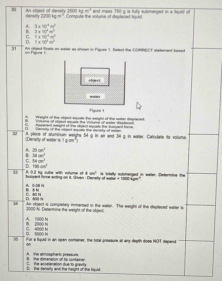 An object of density 2500kgm^(-3) and mass 750 g is fully submerged in a liquid of
density 2200kgm^(-3). Compute the volume of displaced liquid.
A. 3* 10^(-4)m^3
B. 3* 10^4m^3
C. 1* 10^(-3)m^3
D. 1* 10^3m^3
31 An object floats on water as shown in Figure 1. Select the CORRECT statement based
on Figure 1.
object
water
Figure 1
A. Weight of the object equals the weight of the water displaced.
B. Volume of object equals the Volume of water displaced.
C. Apparent weight of the object equals the buoyant force.
D. Density of the object equals the density of water.
32 A piece of aluminum weighs 54 g in air and 34 g in water. Calculate its volume.
(Density of water is 1gcm^(-3))
A. 20cm^3
B. 34cm^3
C. 54cm^3
D. 196cm^3
33 A 0.2 kg cube with volume of 8cm^3 is totally submerged in water. Determine the
buoyant force acting on it. Given : Density of water =1000kgm^(-3). 
A. 0.08 N
B. 8 N
C. 80 N
D. 800 N
34 An object is completely immersed in the water. The weight of the displaced water is
2000 N. Determine the weight of the object.
A. 1000 N
B. 2000 N
C. 4000 N
D. 5000 N
35 For a liquid in an open container, the total pressure at any depth does NOT depend
on
A. the atmospheric pressure.
B. the dimension of its container.
C. the acceleration due to gravity.
D. the density and the height of the liquid.