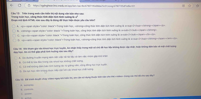 Trên trang web căn hiến thị nội dung văn bản như sau:
Trong toán học, công thức tính diện tích hình vuông là: a^2
Đoạn mã lệnh HTML nào sau đây là đúng để thực hiện được yêu cầu trên?
A. Trong toán học, công thức tính diện tích hình vuông là: a2.
B. Trong toán học, công thức tính diện tích hình vuông là: a2.
C. Trong toán học, công thức tính diện tích hình vuông là: a2 t/b>.
D. Trong toán học, công thức tính diện tích hình vuông là: a2.
Câu 14: Khi tham gia vào khoá học trực tuyến, An nhận thấy trong một số chủ đề học liệu không được cập nhật, hoặc không đám báo về mặt chất lượng
dạy học. An có thế gặp phải tình huống nào sau đây?
A. Do đường truyền mạng kém nên việc tải tài liệu và làm việc nhóm gặp khó khăn
B. Có thế bị lừa đảo trong các khoá học không chất lượng.
C. Có thể không đám bảo tính tương tác từ giảng viên, cộng đồng học trực tuyến.
D. Do lực học nên không được tiếp cận với các khoá học chất lượng.
Câu 15: Để trình duyệt chạy video ngay khi hiến thị, em cần sử dụng thuộc tính nào cho thẻ trong các thẻ đã cho sau đây?
A. autoplay.
B. controls.
C. poster.
D. active.