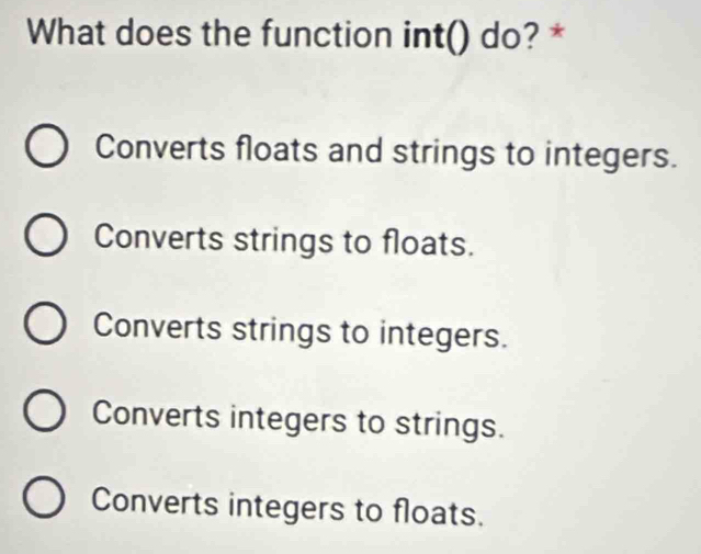 What does the function int() do? *
Converts floats and strings to integers.
Converts strings to floats.
Converts strings to integers.
Converts integers to strings.
Converts integers to floats.