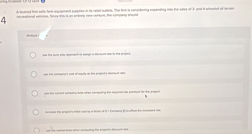 bring Enabled: Ch 12 Guiz
A levered firm sells farm equipment supplies in its retail outlets. The firm is considering expanding into the sales of 3 - and 4 -wheeled all terrain
4 recreational vehicles. Since this is an entirely new venture, the company should
Multiple (
use the pure play approach to assign a discount rate to the project.
use the company's cost of equity as the project's discount rate.
use the current company beta when computing the required risk premium for the project.
increase the project's initial cost by a factor of (1 + Company β) to offset the increased risk
use the market beta when computing the project's discount rate.
