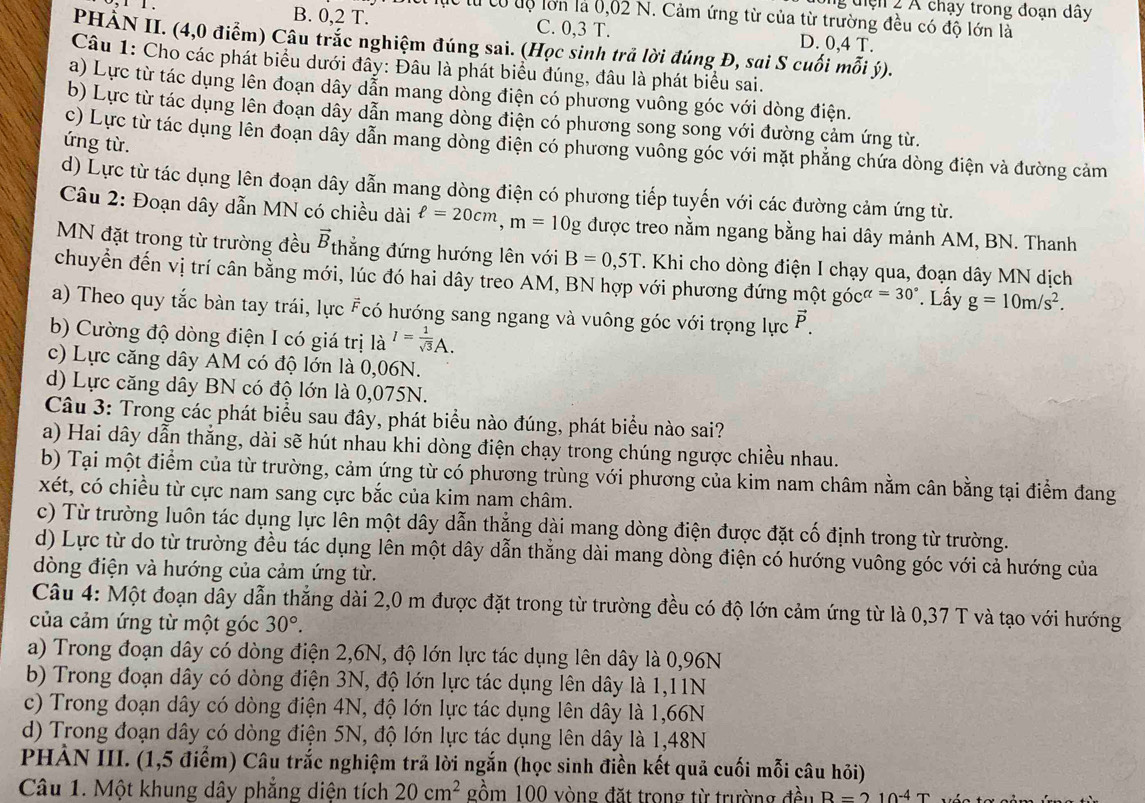 ng điện 2 Á chạy trong đoạn dây
1 1 . B. 0,2 T. lục từ có uộ lớn là 0,02 N. Cảm ứng từ của từ trường đều có độ lớn là
C. 0,3 T. D. 0,4 T.
PHẢN II. (4,0 điểm) Câu trắc nghiệm đúng sai. (Học sinh trả lời đúng Đ, sai S cuối mỗi ý).
Câu 1: Cho các phát biểu dưới đây: Đâu là phát biểu đúng, đâu là phát biểu sai.
a) Lực từ tác dụng lên đoạn dây dẫn mang dòng điện có phương vuông góc với dòng điện.
b) Lực từ tác dụng lên đoạn dây dẫn mang dòng điện có phương song song với đường cảm ứng từ.
ứng từ.
c) Lực từ tác dụng lên đoạn dây dẫn mang dòng điện có phương vuông góc với mặt phẳng chứa dòng điện và đường cảm
d) Lực từ tác dụng lên đoạn dây dẫn mang dòng điện có phương tiếp tuyến với các đường cảm ứng từ.
Câu 2: Đoạn dây dẫn MN có chiều dài ell =20cm,m=10g được treo nằm ngang bằng hai dây mảnh AM, BN. Thanh
MN đặt trong từ trường đều vector B thẳng đứng hướng lên với B=0,5T. Khi cho dòng điện I chạy qua, đoạn dây MN dịch
chuyển đến vị trí cân bằng mới, lúc đó hai dây treo AM, BN hợp với phương đứng một góc alpha =30°. Lấy g=10m/s^2.
a) Theo quy tắc bàn tay trái, lực Fcó hướng sang ngang và vuông góc với trọng lực P.
b) Cường độ dòng điện I có giá trị là I= 1/sqrt(3) A.
c) Lực căng dây AM có độ lớn là 0,06N.
d) Lực căng dây BN có độ lớn là 0,075N.
Câu 3: Trong các phát biểu sau đây, phát biểu nào đúng, phát biểu nào sai?
a) Hai dây dẫn thắng, dài sẽ hút nhau khi dòng điện chạy trong chúng ngược chiều nhau.
b) Tại một điểm của từ trường, cảm ứng từ có phương trùng với phương của kim nam châm nằm cân bằng tại điểm đang
xét, có chiều từ cực nam sang cực bắc của kim nam châm.
c) Từ trường luôn tác dụng lực lên một dây dẫn thẳng dài mang dòng điện được đặt cố định trong từ trường.
d) Lực từ do từ trường đều tác dụng lên một dây dẫn thẳng dài mang dòng điện có hướng vuông góc với cả hướng của
dòng điện và hướng của cảm ứng từ.
Câu 4: Một đoạn dây dẫn thẳng dài 2,0 m được đặt trong từ trường đều có độ lớn cảm ứng từ là 0,37 T và tạo với hướng
của cảm ứng từ một góc 30°.
a) Trong đoạn dây có dòng điện 2,6N, độ lớn lực tác dụng lên dây là 0,96N
b) Trong đoạn dây có dòng điện 3N, độ lớn lực tác dụng lên dây là 1,11N
c) Trong đoạn dây có dòng điện 4N, độ lớn lực tác dụng lên dây là 1,66N
d) Trong đoạn dây có dòng điện 5N, độ lớn lực tác dụng lên dây là 1,48N
PHẢN III. (1,5 điểm) Câu trắc nghiệm trả lời ngắn (học sinh điền kết quả cuối mỗi câu hỏi)
Câu 1. Một khung dây phẳng diện tích 20cm^2 gồm 100 vòng đặt trong từ trường đều R=210^(-4)T