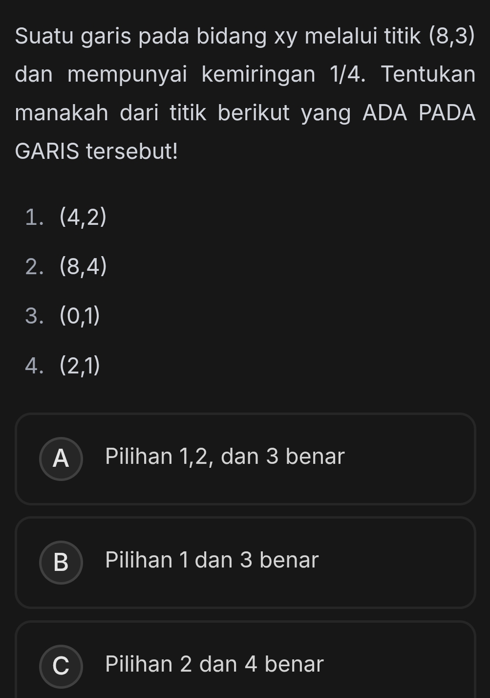 Suatu garis pada bidang xy melalui titik (8,3)
dan mempunyai kemiringan 1/4. Tentukan
manakah dari titik berikut yang ADA PADA
GARIS tersebut!
1. (4,2)
2. (8,4)
3. (0,1)
4. (2,1)
A Pilihan 1, 2, dan 3 benar
B I Pilihan 1 dan 3 benar
Pilihan 2 dan 4 benar