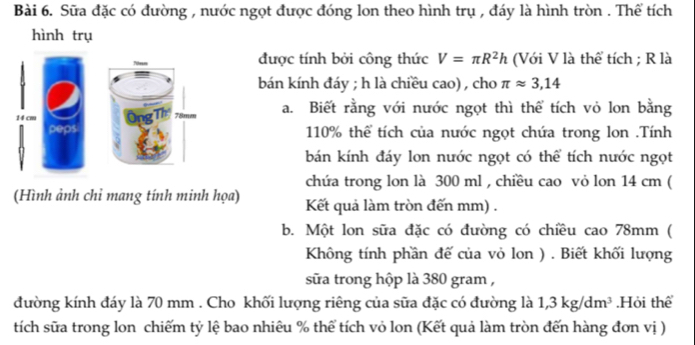 Sữa đặc có đường , nước ngọt được đóng lon theo hình trụ , đáy là hình tròn . Thể tích 
hình trụ 
được tính bởi công thức V=π R^2h (Với V là thể tích ; R là 
bán kính đáy ; h là chiều cao) , cho π approx 3,14
14 cm Ông Th 78mm a. Biết rằng với nước ngọt thì thể tích vỏ lon bằng 
peps 110% thể tích của nước ngọt chứa trong lon .Tính 
bán kính đáy lon nước ngọt có thể tích nước ngọt 
chứa trong lon là 300 ml , chiều cao vỏ lon 14 cm ( 
(Hình ảnh chỉ mang tính minh họa) Kết quả làm tròn đến mm) . 
b. Một lon sữa đặc có đường có chiều cao 78mm ( 
Không tính phần đế của vỏ lon ) . Biết khối lượng 
sữa trong hộp là 380 gram , 
đường kính đáy là 70 mm. Cho khối lượng riêng của sữa đặc có đường là 1, 3kg/dm^3.Hỏi thể 
tích sữa trong lon chiếm tỷ lệ bao nhiêu % thể tích vỏ lon (Kết quả làm tròn đến hàng đơn vị )