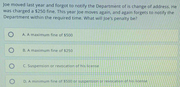 Joe moved last year and forgot to notify the Department of is change of address. He
was charged a $250 fine. This year Joe moves again, and again forgets to notify the
Department within the required time. What will Joe's penalty be?
A. A maximum fine of $500
B. A maximum fine of $250
C. Suspension or revocation of his license
D. A minimum fine of $500 or suspension or revocation of his license